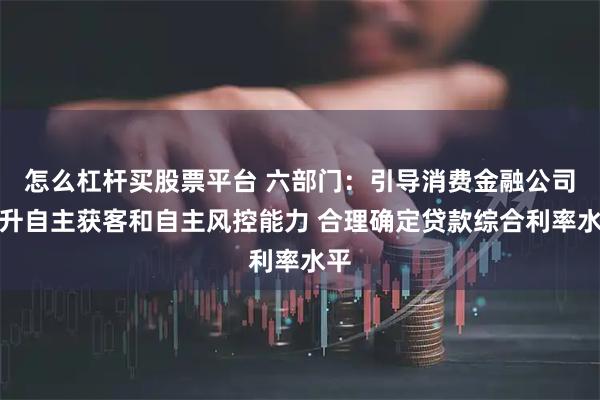 怎么杠杆买股票平台 六部门：引导消费金融公司提升自主获客和自主风控能力 合理确定贷款综合利率水平