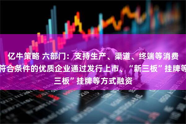 亿牛策略 六部门：支持生产、渠道、终端等消费产业链上符合条件的优质企业通过发行上市、“新三板”挂牌等方式融资