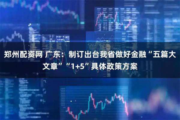 郑州配资网 广东：制订出台我省做好金融“五篇大文章”“1+5”具体政策方案