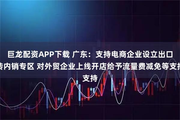巨龙配资APP下载 广东：支持电商企业设立出口转内销专区 对外贸企业上线开店给予流量费减免等支持