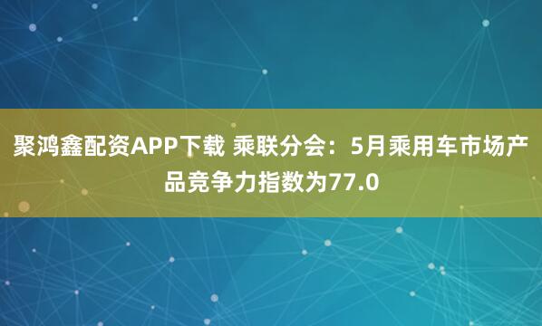 聚鸿鑫配资APP下载 乘联分会：5月乘用车市场产品竞争力指数为77.0