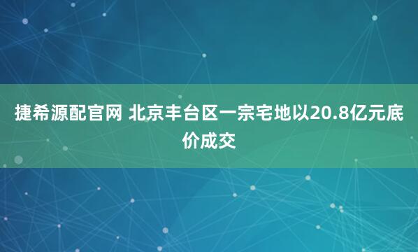 捷希源配官网 北京丰台区一宗宅地以20.8亿元底价成交