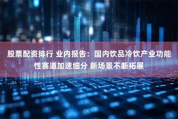 股票配资排行 业内报告：国内饮品冷饮产业功能性赛道加速细分 新场景不断拓展