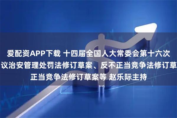 爱配资APP下载 十四届全国人大常委会第十六次会议在京举行 审议治安管理处罚法修订草案、反不正当竞争法修订草案等 赵乐际主持