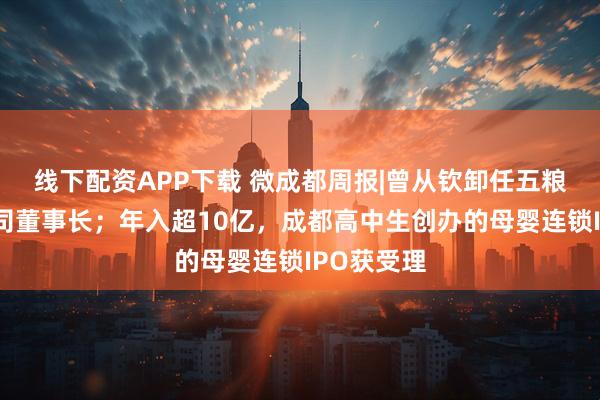 线下配资APP下载 微成都周报|曾从钦卸任五粮液供销公司董事长；年入超10亿，成都高中生创办的母婴连锁IPO获受理