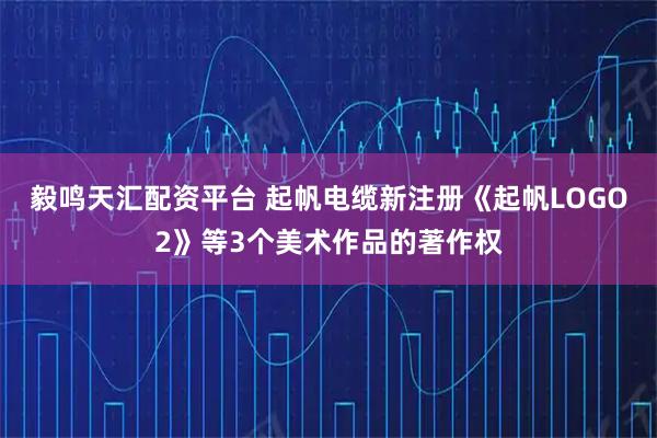 毅鸣天汇配资平台 起帆电缆新注册《起帆LOGO2》等3个美术作品的著作权