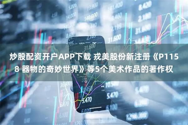 炒股配资开户APP下载 戎美股份新注册《P1158 器物的奇妙世界》等5个美术作品的著作权