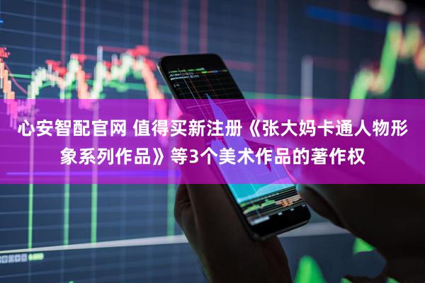 心安智配官网 值得买新注册《张大妈卡通人物形象系列作品》等3个美术作品的著作权