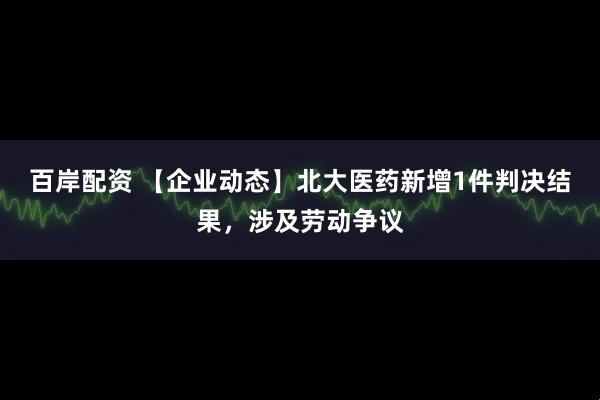 百岸配资 【企业动态】北大医药新增1件判决结果，涉及劳动争议