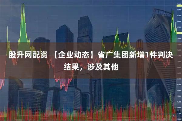 股升网配资 【企业动态】省广集团新增1件判决结果，涉及其他