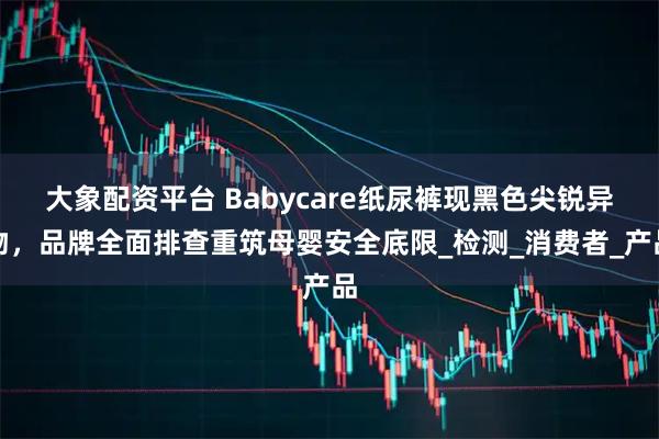 大象配资平台 Babycare纸尿裤现黑色尖锐异物，品牌全面排查重筑母婴安全底限_检测_消费者_产品