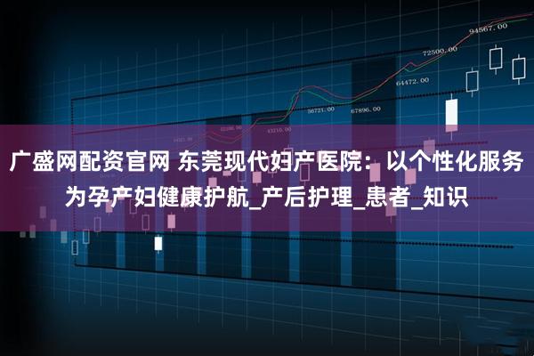 广盛网配资官网 东莞现代妇产医院：以个性化服务为孕产妇健康护航_产后护理_患者_知识