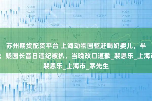 苏州期货配资平台 上海动物园驱赶喝奶婴儿，半月拒道歉；疑园长昔日违纪被扒，当晚改口道歉_裴恩乐_上海市_茅先生