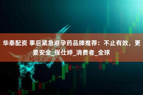 华泰配资 事后紧急避孕药品牌推荐：不止有效，更要安全_保仕婷_消费者_全球