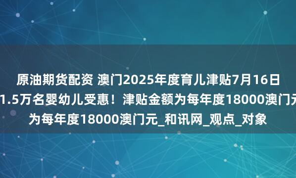原油期货配资 澳门2025年度育儿津贴7月16日起接受申请，预计约1.5万名婴幼儿受惠！津贴金额为每年度18000澳门元_和讯网_观点_对象