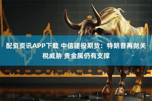 配资资讯APP下载 中信建投期货：特朗普再抛关税威胁 贵金属仍有支撑