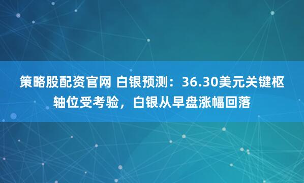 策略股配资官网 白银预测：36.30美元关键枢轴位受考验，白银从早盘涨幅回落