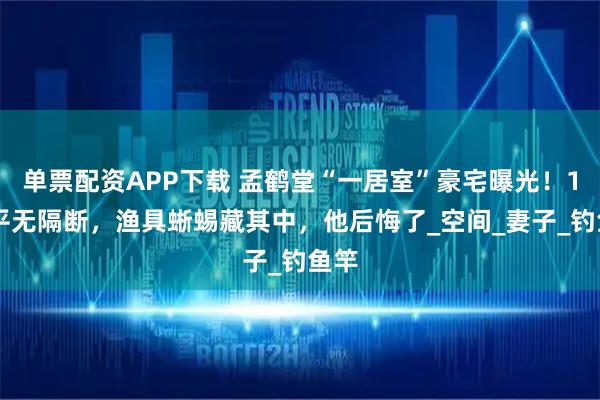 单票配资APP下载 孟鹤堂“一居室”豪宅曝光！150平无隔断，渔具蜥蜴藏其中，他后悔了_空间_妻子_钓鱼竿