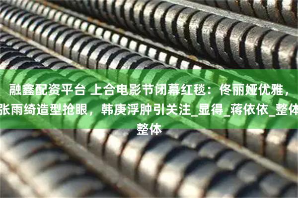 融鑫配资平台 上合电影节闭幕红毯：佟丽娅优雅，张雨绮造型抢眼，韩庚浮肿引关注_显得_蒋依依_整体