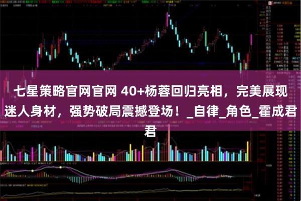 七星策略官网官网 40+杨蓉回归亮相，完美展现迷人身材，强势破局震撼登场！_自律_角色_霍成君