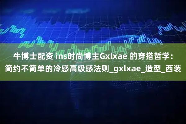 牛博士配资 ins时尚博主Gxlxae 的穿搭哲学：简约不简单的冷感高级感法则_gxlxae_造型_西装