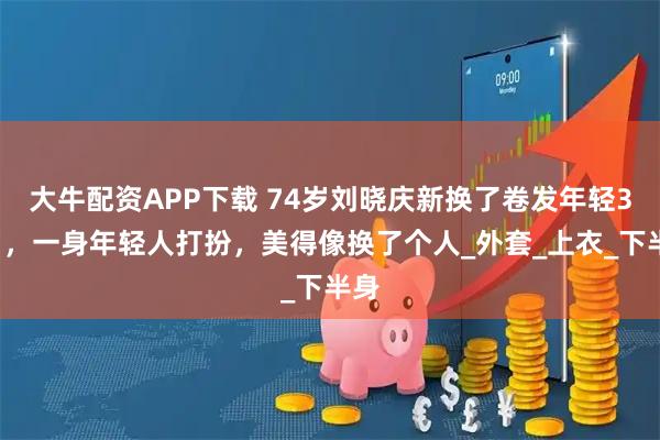 大牛配资APP下载 74岁刘晓庆新换了卷发年轻35岁，一身年轻人打扮，美得像换了个人_外套_上衣_下半身