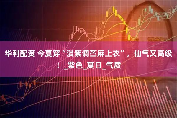 华利配资 今夏穿“淡紫调苎麻上衣”，仙气又高级！_紫色_夏日_气质