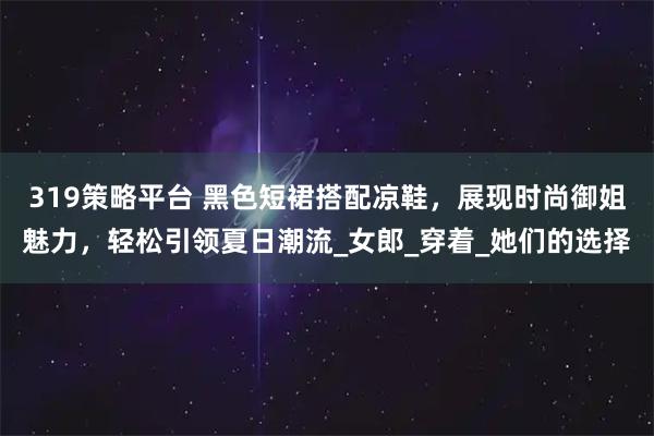 319策略平台 黑色短裙搭配凉鞋，展现时尚御姐魅力，轻松引领夏日潮流_女郎_穿着_她们的选择
