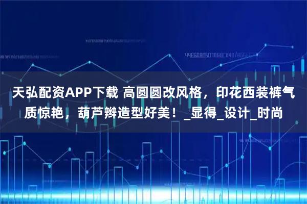 天弘配资APP下载 高圆圆改风格，印花西装裤气质惊艳，葫芦辫造型好美！_显得_设计_时尚