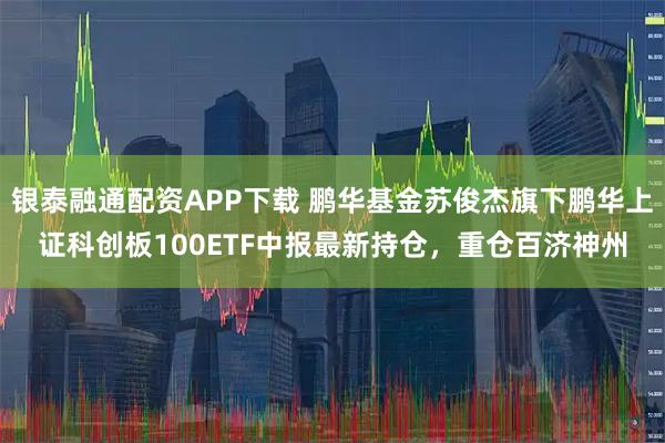 银泰融通配资APP下载 鹏华基金苏俊杰旗下鹏华上证科创板100ETF中报最新持仓，重仓百济神州