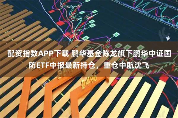 配资指数APP下载 鹏华基金陈龙旗下鹏华中证国防ETF中报最新持仓，重仓中航沈飞