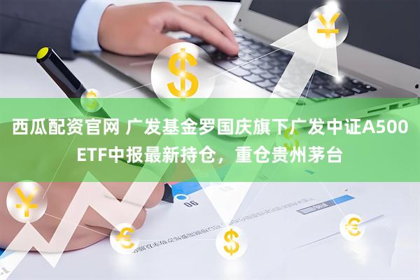 西瓜配资官网 广发基金罗国庆旗下广发中证A500ETF中报最新持仓，重仓贵州茅台