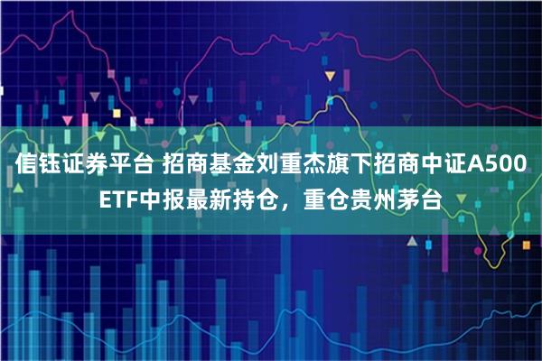 信钰证券平台 招商基金刘重杰旗下招商中证A500ETF中报最新持仓，重仓贵州茅台