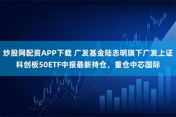 炒股网配资APP下载 广发基金陆志明旗下广发上证科创板50ETF中报最新持仓，重仓中芯国际