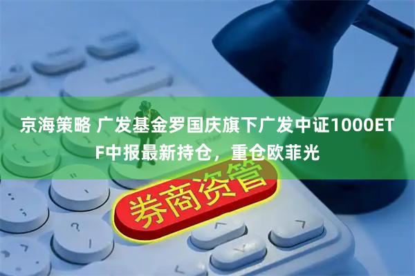 京海策略 广发基金罗国庆旗下广发中证1000ETF中报最新持仓，重仓欧菲光