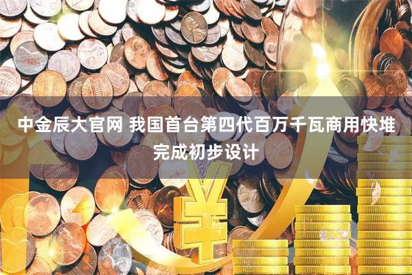 中金辰大官网 我国首台第四代百万千瓦商用快堆完成初步设计