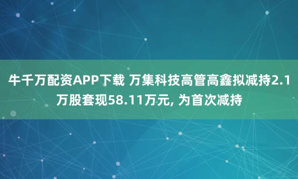 牛千万配资APP下载 万集科技高管高鑫拟减持2.1万股套现58.11万元, 为首次减持