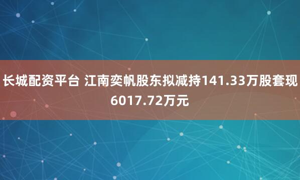 长城配资平台 江南奕帆股东拟减持141.33万股套现6017.72万元