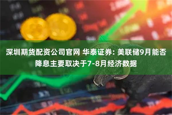 深圳期货配资公司官网 华泰证券: 美联储9月能否降息主要取决于7-8月经济数据
