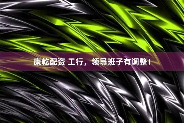 康乾配资 工行，领导班子有调整！