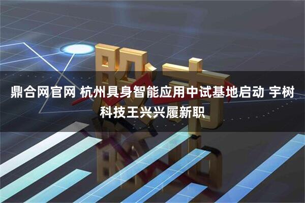 鼎合网官网 杭州具身智能应用中试基地启动 宇树科技王兴兴履新职