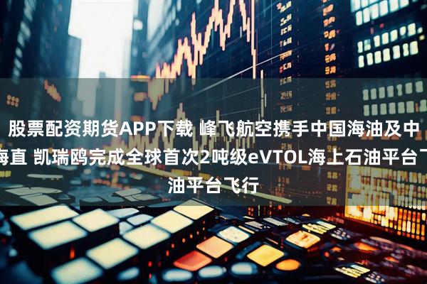 股票配资期货APP下载 峰飞航空携手中国海油及中信海直 凯瑞鸥完成全球首次2吨级eVTOL海上石油平台飞行