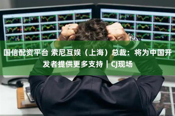 国信配资平台 索尼互娱（上海）总裁：将为中国开发者提供更多支持｜CJ现场