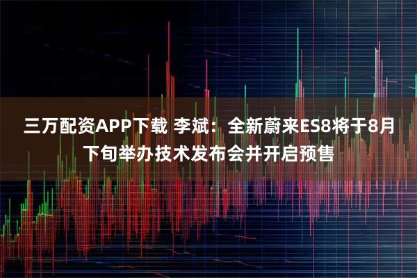 三万配资APP下载 李斌：全新蔚来ES8将于8月下旬举办技术发布会并开启预售