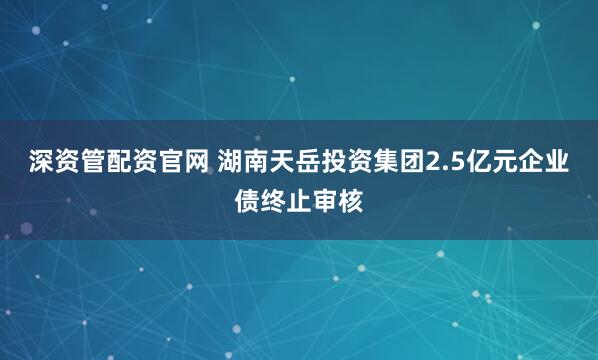 深资管配资官网 湖南天岳投资集团2.5亿元企业债终止审核