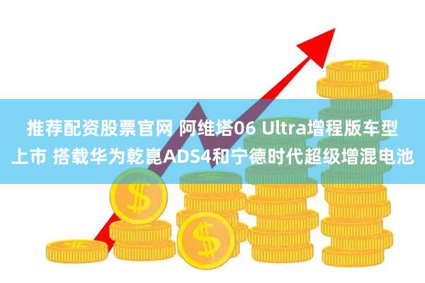 推荐配资股票官网 阿维塔06 Ultra增程版车型上市 搭载华为乾崑ADS4和宁德时代超级增混电池