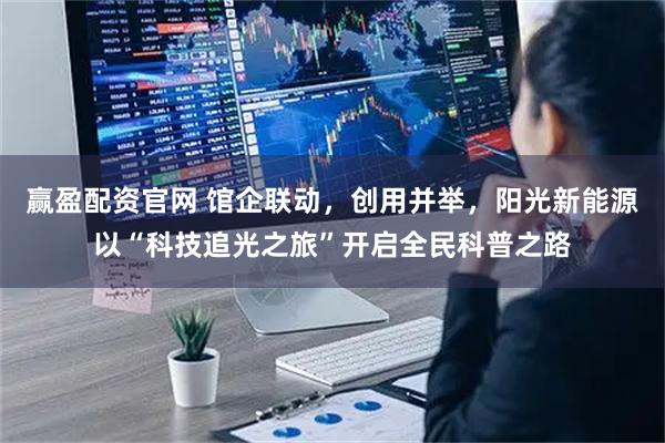 赢盈配资官网 馆企联动，创用并举，阳光新能源以“科技追光之旅”开启全民科普之路