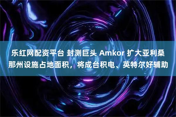 乐红网配资平台 封测巨头 Amkor 扩大亚利桑那州设施占地面积，将成台积电、英特尔好辅助
