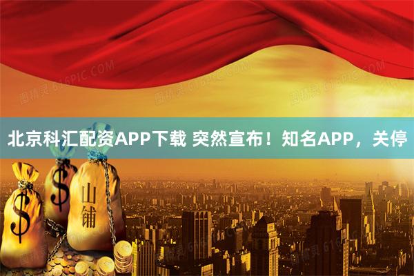北京科汇配资APP下载 突然宣布！知名APP，关停