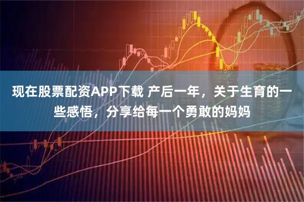 现在股票配资APP下载 产后一年，关于生育的一些感悟，分享给每一个勇敢的妈妈